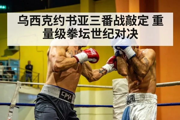 乌西克约书亚三番战敲定 重量级拳坛世纪对决