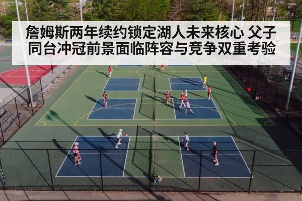 詹姆斯两年续约锁定湖人未来核心 父子同台冲冠前景面临阵容与竞争双重考验